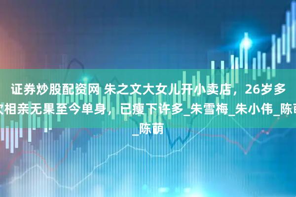 证券炒股配资网 朱之文大女儿开小卖店，26岁多次相亲无果至今单身，已瘦下许多_朱雪梅_朱小伟_陈萌
