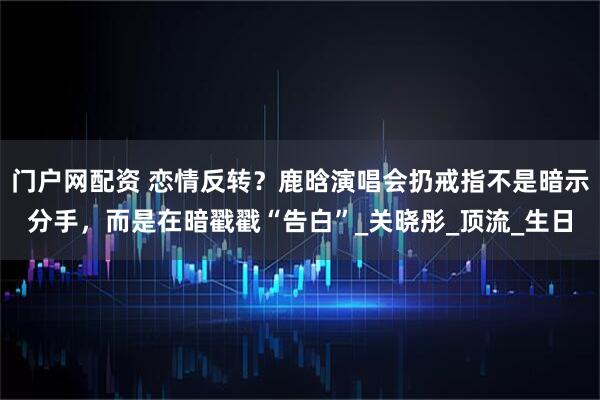 门户网配资 恋情反转？鹿晗演唱会扔戒指不是暗示分手，而是在暗戳戳“告白”_关晓彤_顶流_生日