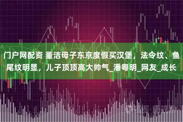 门户网配资 董洁母子东京度假买汉堡，法令纹、鱼尾纹明显，儿子顶顶高大帅气_潘粤明_网友_成长