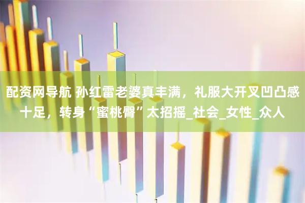 配资网导航 孙红雷老婆真丰满，礼服大开叉凹凸感十足，转身“蜜桃臀”太招摇_社会_女性_众人