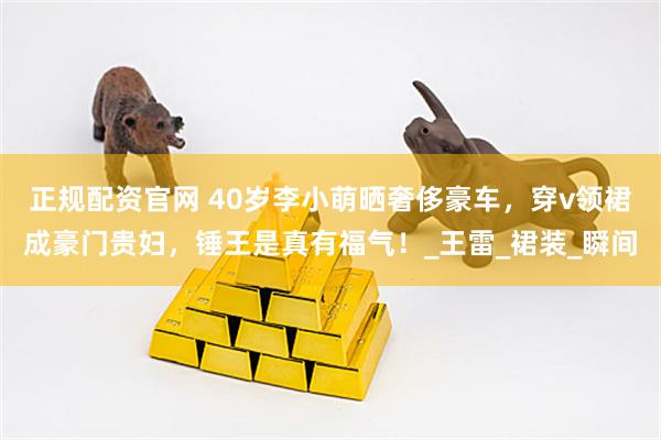 正规配资官网 40岁李小萌晒奢侈豪车，穿v领裙成豪门贵妇，锤王是真有福气！_王雷_裙装_瞬间