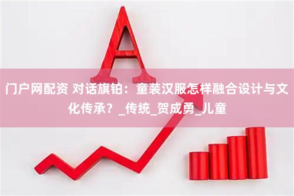 门户网配资 对话旗铂：童装汉服怎样融合设计与文化传承？_传统_贺成勇_儿童