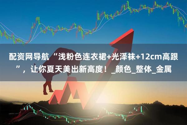 配资网导航 “浅粉色连衣裙+光泽袜+12cm高跟”，让你夏天美出新高度！_颜色_整体_金属