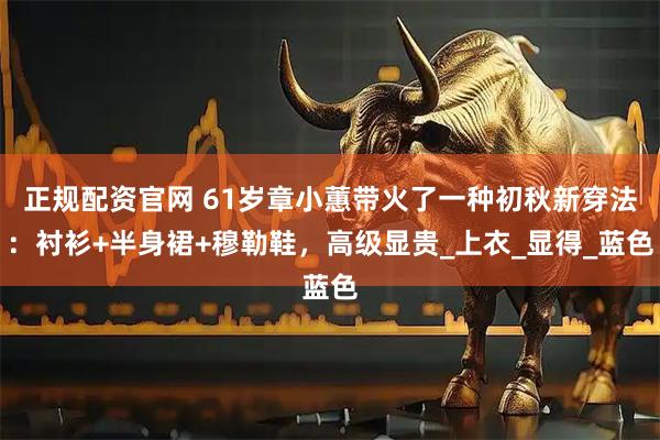 正规配资官网 61岁章小蕙带火了一种初秋新穿法：衬衫+半身裙+穆勒鞋，高级显贵_上衣_显得_蓝色