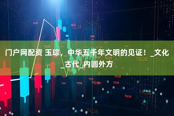 门户网配资 玉琮，中华五千年文明的见证！_文化_古代_内圆外方