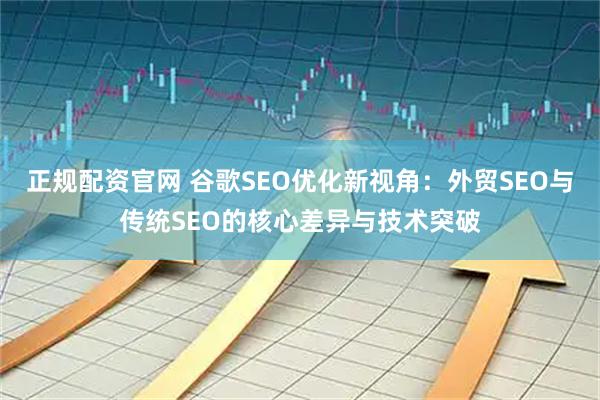 正规配资官网 谷歌SEO优化新视角：外贸SEO与传统SEO的核心差异与技术突破