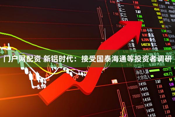 门户网配资 新铝时代：接受国泰海通等投资者调研