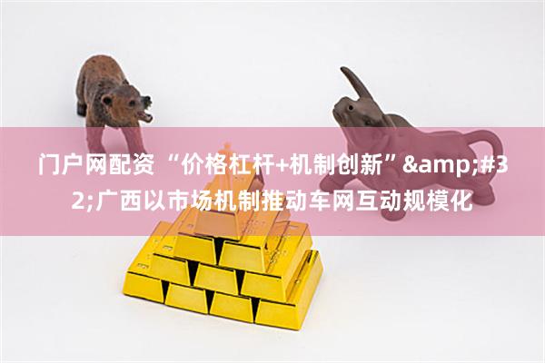 门户网配资 “价格杠杆+机制创新”&#32;广西以市场机制推动车网互动规模化