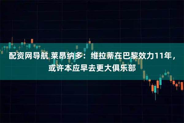 配资网导航 莱昂纳多：维拉蒂在巴黎效力11年，或许本应早去更大俱乐部