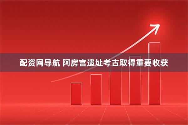 配资网导航 阿房宫遗址考古取得重要收获