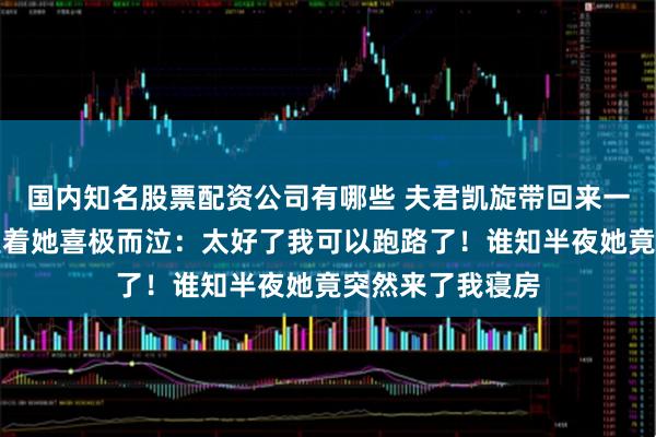 国内知名股票配资公司有哪些 夫君凯旋带回来一美貌女子,我望着她喜极而泣:太好了我可以跑路了!谁知半夜她竟突然来了我寝房